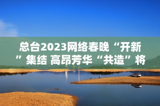 总台2023网络春晚“开新”集结 高昂芳华“共造”将来