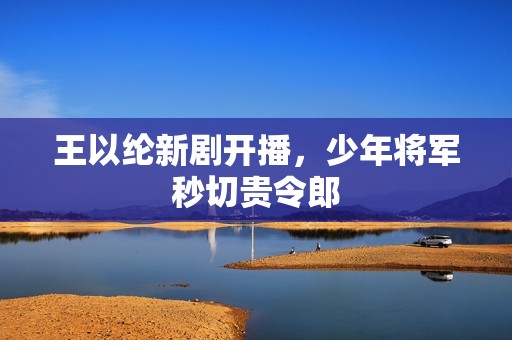 王以纶新剧开播，少年将军秒切贵令郎