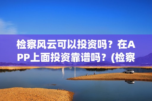检察风云可以投资吗？在APP上面投资靠谱吗？(检察风云投资了多少钱)