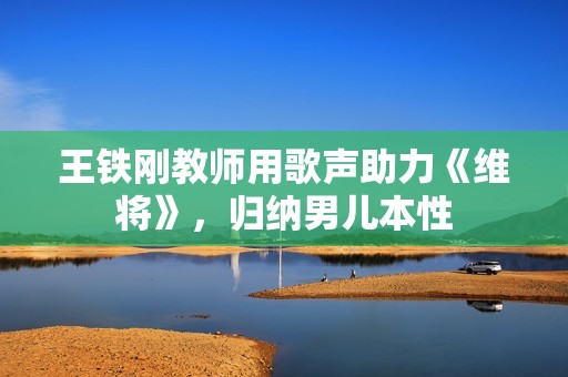 王铁刚教师用歌声助力《维将》，归纳男儿本性