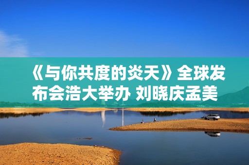 《与你共度的炎天》全球发布会浩大举办 刘晓庆孟美岐朱时茂共助体育强国梦