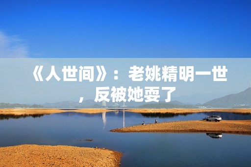 《人世间》：老姚精明一世，反被她耍了