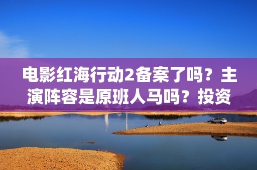 电影红海行动2备案了吗？主演阵容是原班人马吗？投资收益预估多少？(电影红海行动2虎鲸)
