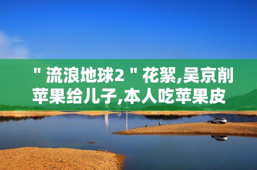 ＂流浪地球2＂花絮,吴京削苹果给儿子,本人吃苹果皮