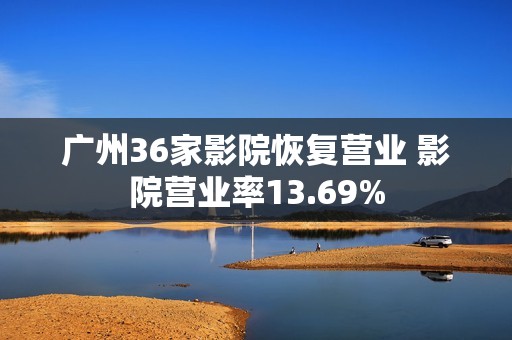 广州36家影院恢复营业 影院营业率13.69%