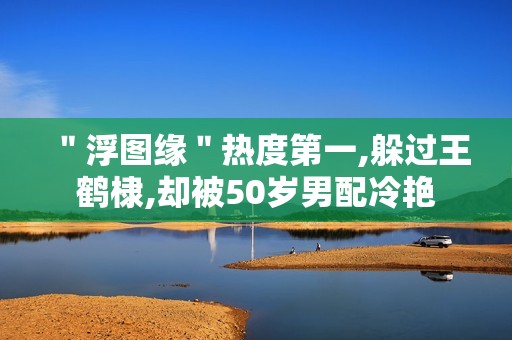 ＂浮图缘＂热度第一,躲过王鹤棣,却被50岁男配冷艳