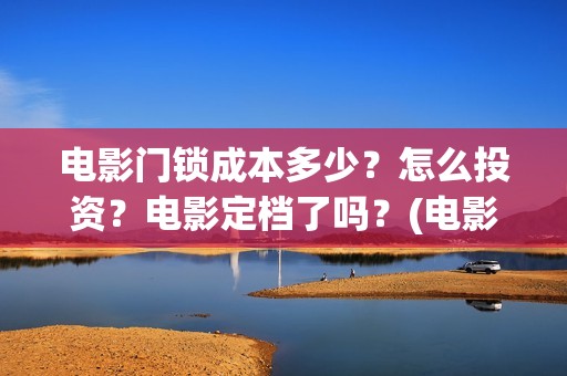 电影门锁成本多少？怎么投资？电影定档了吗？(电影门锁多长时间)