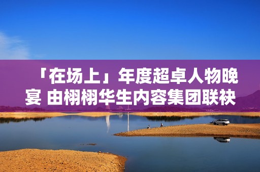 「在场上」年度超卓人物晚宴 由栩栩华生内容集团联袂协作同伴结合出现