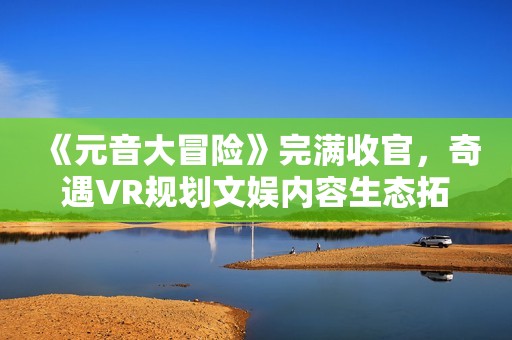 《元音大冒险》完满收官，奇遇VR规划文娱内容生态拓展新赛道