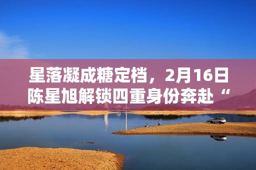 星落凝成糖定档，2月16日陈星旭解锁四重身份奔赴“星”光之旅