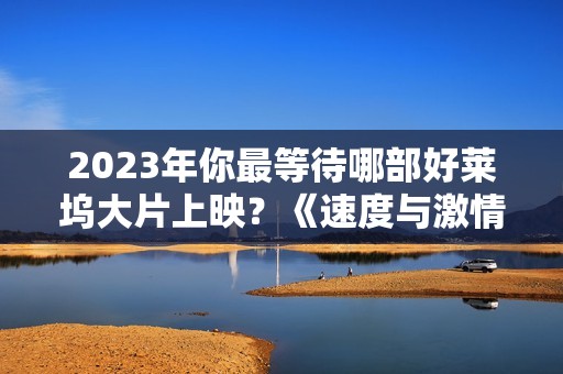 2023年你最等待哪部好莱坞大片上映？《速度与激情10》与《巨齿鲨2》不容错过