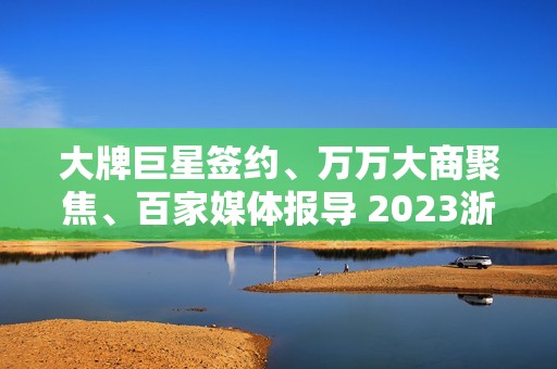 大牌巨星签约、万万大商聚焦、百家媒体报导 2023浙派中心经销商大会重磅开启