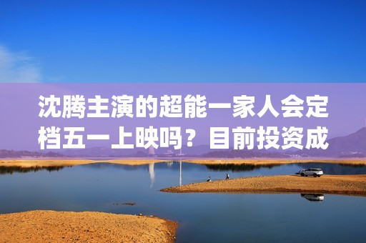 沈腾主演的超能一家人会定档五一上映吗？目前投资成本多少？门槛高吗(沈腾主演超能一家人电影在线观看)