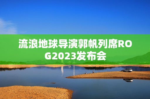 流浪地球导演郭帆列席ROG2023发布会