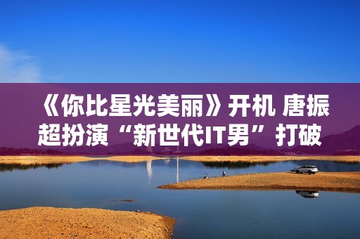 《你比星光美丽》开机 唐振超扮演“新世代IT男”打破呆板印象