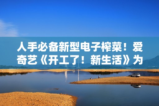 人手必备新型电子榨菜！爱奇艺《开工了！新生活》为高兴充电