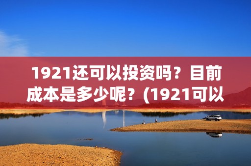 1921还可以投资吗？目前成本是多少呢？(1921可以投资吗)