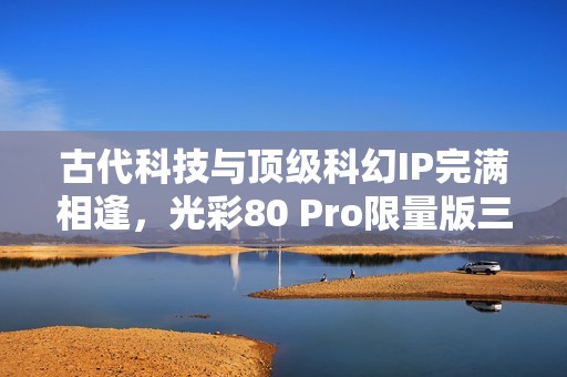 古代科技与顶级科幻IP完满相逢，光彩80 Pro限量版三体动画联名礼盒震动来袭！