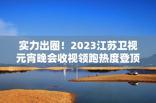 实力出圈！2023江苏卫视元宵晚会收视领跑热度登顶