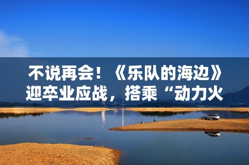 不说再会！《乐队的海边》迎卒业应战，搭乘“动力火车”再出发