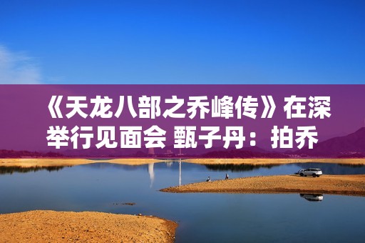 《天龙八部之乔峰传》在深举行见面会 甄子丹：拍乔峰要豁出去