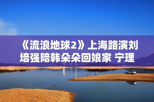 《流浪地球2》上海路演刘培强陪韩朵朵回娘家 宁理现场投喂“马兆海鸥”薯条
