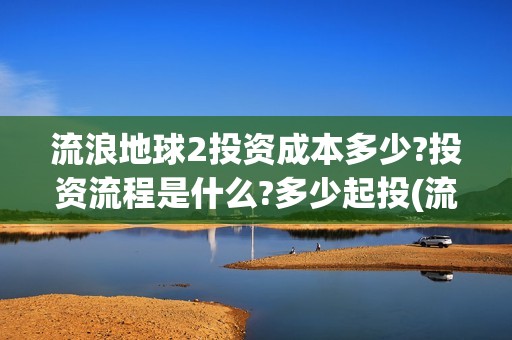 流浪地球2投资成本多少?投资流程是什么?多少起投(流浪地球2总出品方)