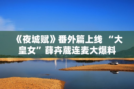 《夜城赋》番外篇上线 “大皇女”薛卉葳连麦大爆料