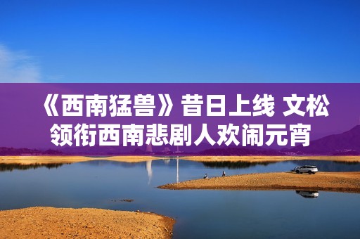 《西南猛兽》昔日上线 文松领衔西南悲剧人欢闹元宵