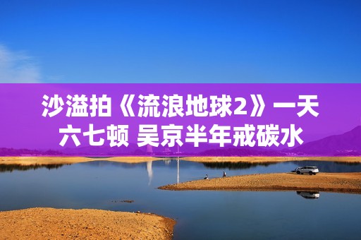 沙溢拍《流浪地球2》一天六七顿 吴京半年戒碳水