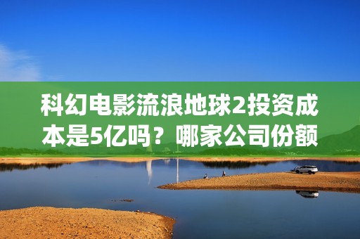 科幻电影流浪地球2投资成本是5亿吗？哪家公司份额靠谱？值得参与吗？(科幻电影流浪地球惊心动魄的情节让观众感觉什么)