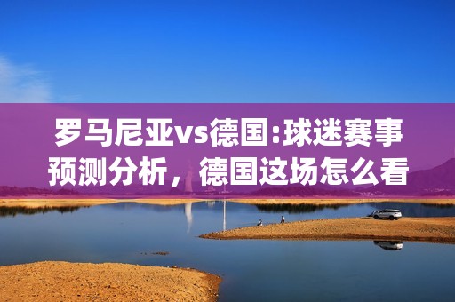 罗马尼亚vs德国:球迷赛事预测分析，德国这场怎么看？(罗马尼亚vs德国世预赛)