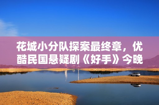 花城小分队探案最终章，优酷民国悬疑剧《好手》今晚收官