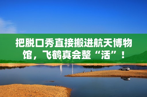 把脱口秀直接搬进航天博物馆，飞鹤真会整“活”！