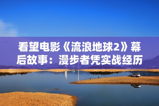 看望电影《流浪地球2》幕后故事：漫步者凭实战经历为剧组处理困难