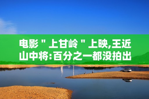 电影＂上甘岭＂上映,王近山中将:百分之一都没拍出