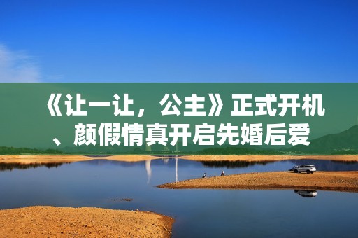 《让一让，公主》正式开机、颜假情真开启先婚后爱