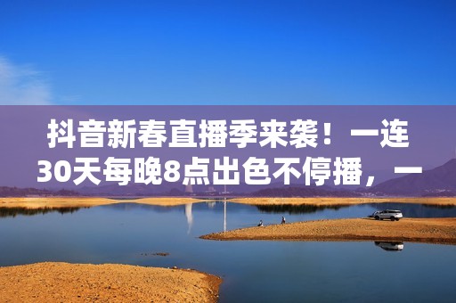 抖音新春直播季来袭！一连30天每晚8点出色不停播，一同暖和中国年