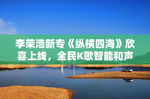 李荣浩新专《纵横四海》欣喜上线，全民K歌智能和声助力网友翻唱