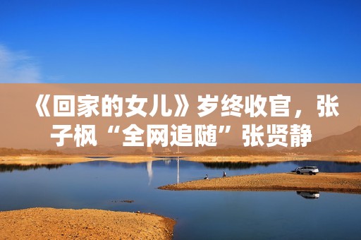 《回家的女儿》岁终收官，张子枫“全网追随”张贤静