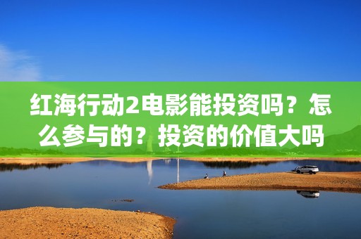 红海行动2电影能投资吗？怎么参与的？投资的价值大吗？(红海行动2电影播放在线观看)