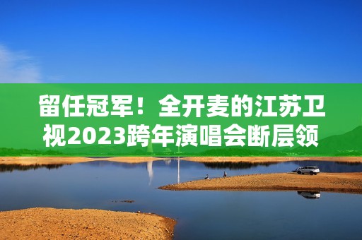 留任冠军！全开麦的江苏卫视2023跨年演唱会断层领跑、全维第一