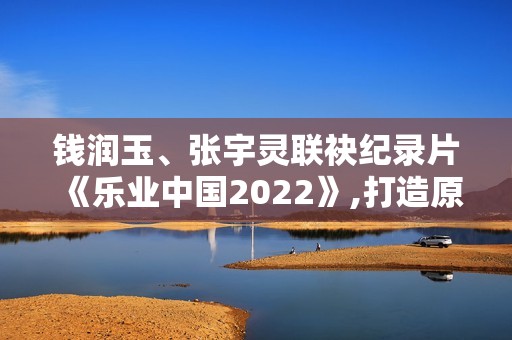 钱润玉、张宇灵联袂纪录片《乐业中国2022》,打造原创单曲《有灵》呼吁存眷植物维护