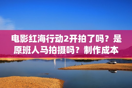 电影红海行动2开拍了吗？是原班人马拍摄吗？制作成本多少？怎么投资(电影红海行动2图片)