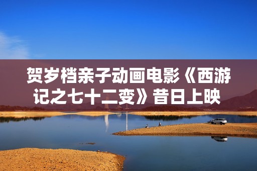 贺岁档亲子动画电影《西游记之七十二变》昔日上映 看孙悟空若何习得七十二变