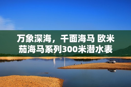 万象深海，千面海马 欧米茄海马系列300米潜水表