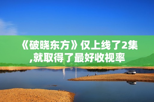 《破晓东方》仅上线了2集,就取得了最好收视率