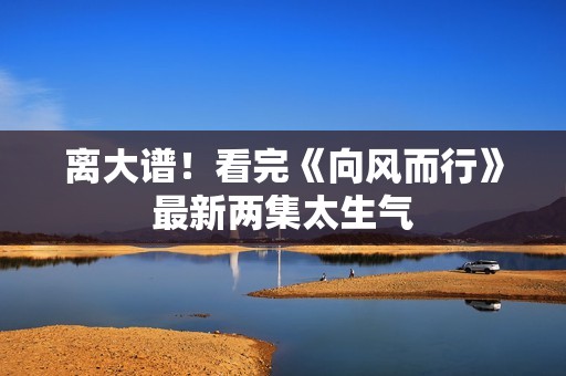 离大谱！看完《向风而行》最新两集太生气