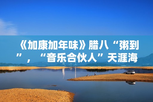 《加康加年味》腊八“粥到”，“音乐合伙人”天涯海角来集会