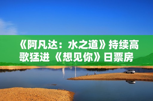 《阿凡达：水之道》持续高歌猛进 《想见你》日票房初次跌破万万